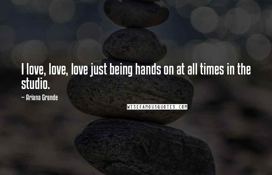 Ariana Grande Quotes: I love, love, love just being hands on at all times in the studio.