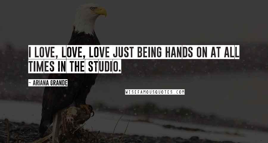 Ariana Grande Quotes: I love, love, love just being hands on at all times in the studio.