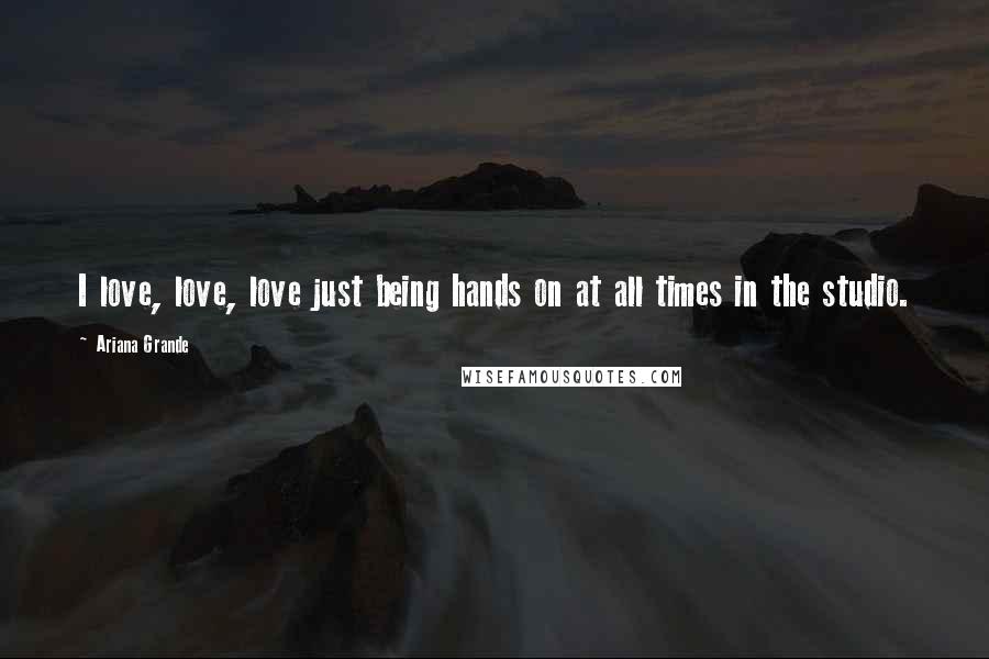 Ariana Grande Quotes: I love, love, love just being hands on at all times in the studio.