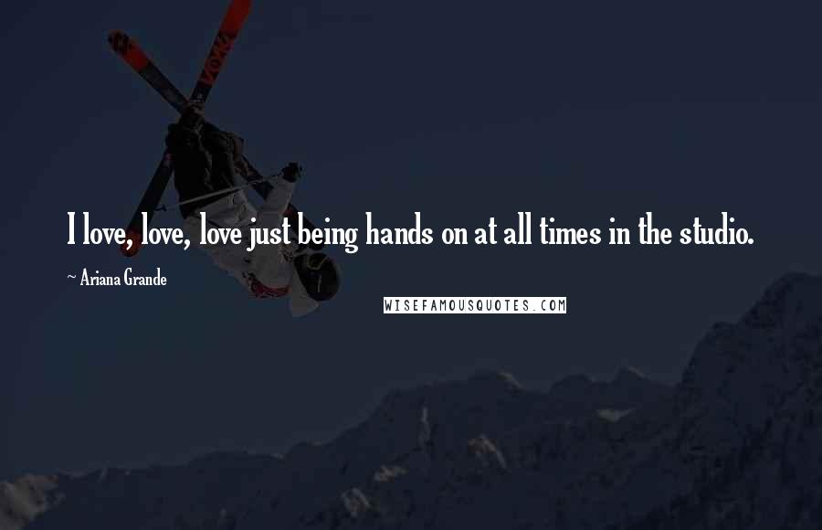 Ariana Grande Quotes: I love, love, love just being hands on at all times in the studio.