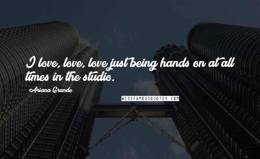 Ariana Grande Quotes: I love, love, love just being hands on at all times in the studio.