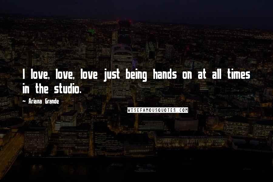 Ariana Grande Quotes: I love, love, love just being hands on at all times in the studio.