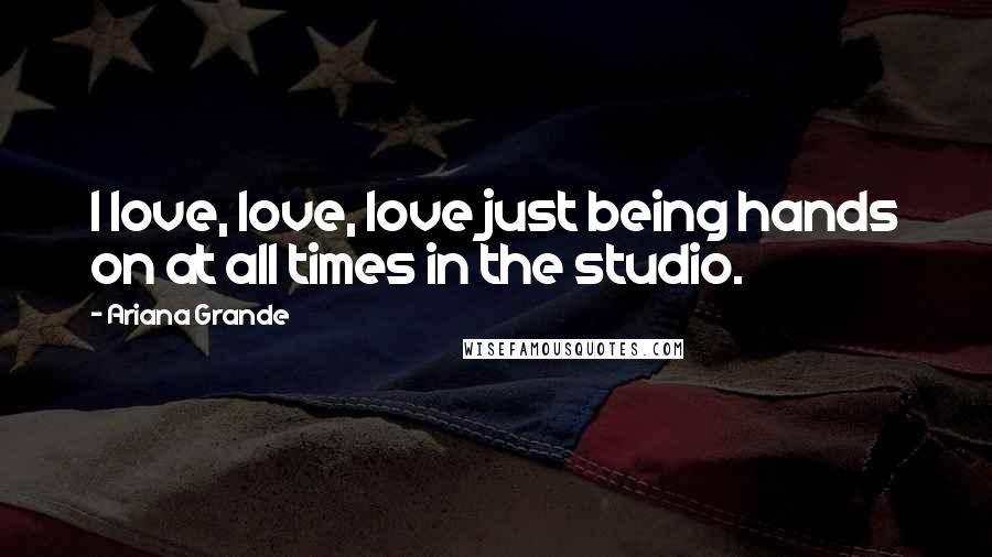 Ariana Grande Quotes: I love, love, love just being hands on at all times in the studio.