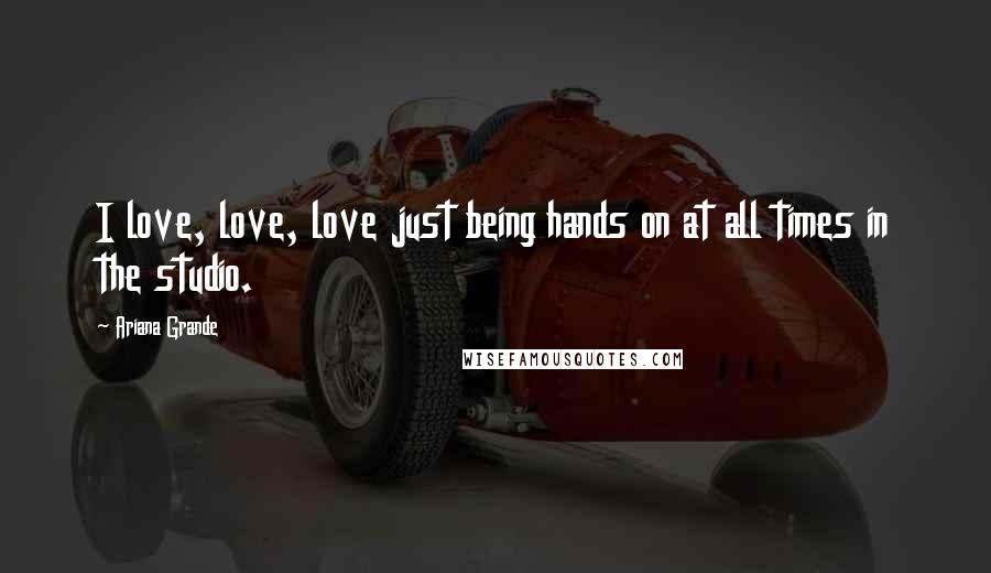 Ariana Grande Quotes: I love, love, love just being hands on at all times in the studio.