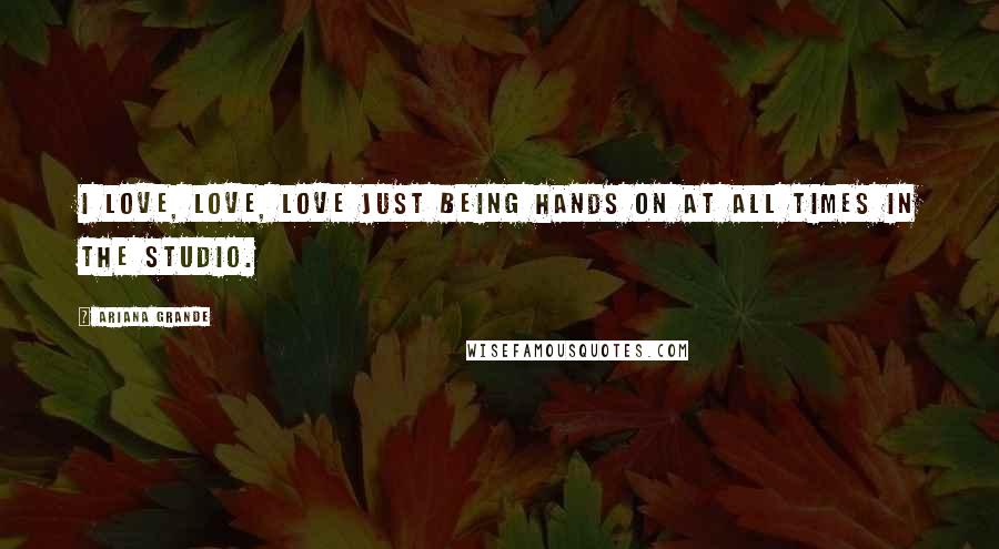 Ariana Grande Quotes: I love, love, love just being hands on at all times in the studio.