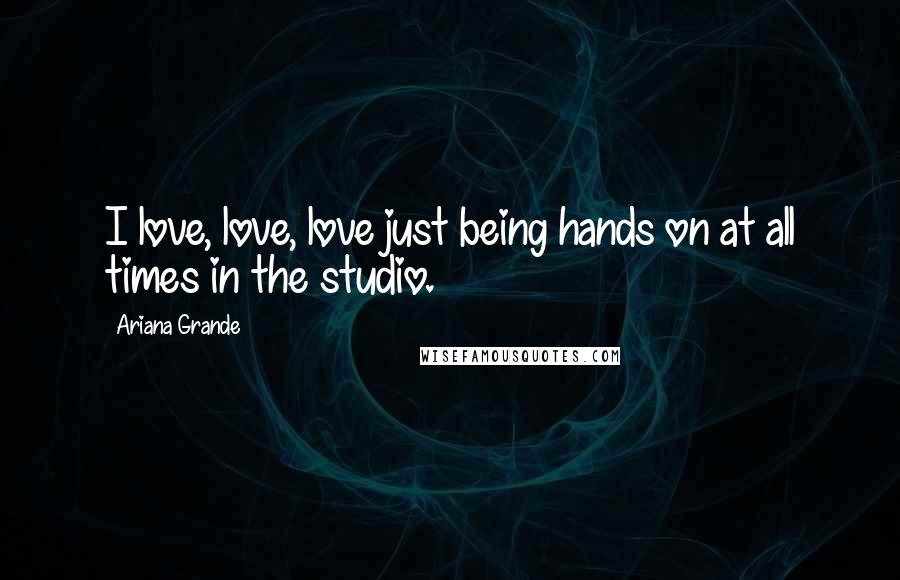 Ariana Grande Quotes: I love, love, love just being hands on at all times in the studio.