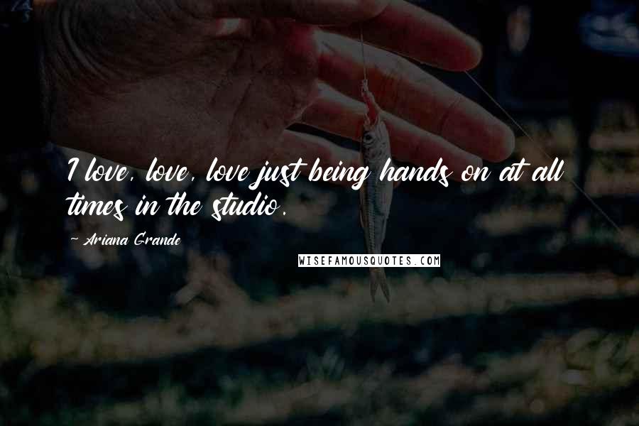 Ariana Grande Quotes: I love, love, love just being hands on at all times in the studio.