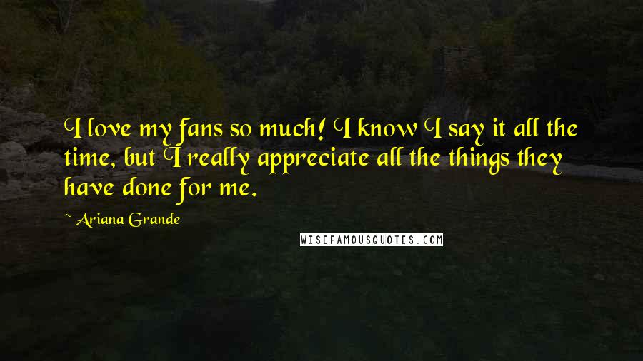 Ariana Grande Quotes: I love my fans so much! I know I say it all the time, but I really appreciate all the things they have done for me.