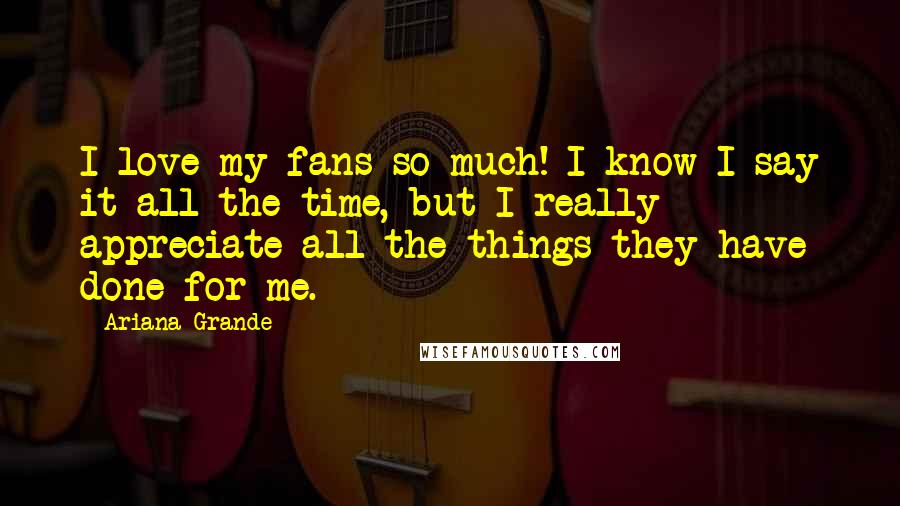 Ariana Grande Quotes: I love my fans so much! I know I say it all the time, but I really appreciate all the things they have done for me.