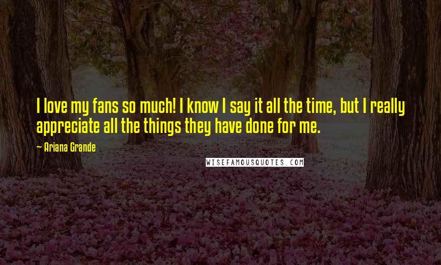 Ariana Grande Quotes: I love my fans so much! I know I say it all the time, but I really appreciate all the things they have done for me.