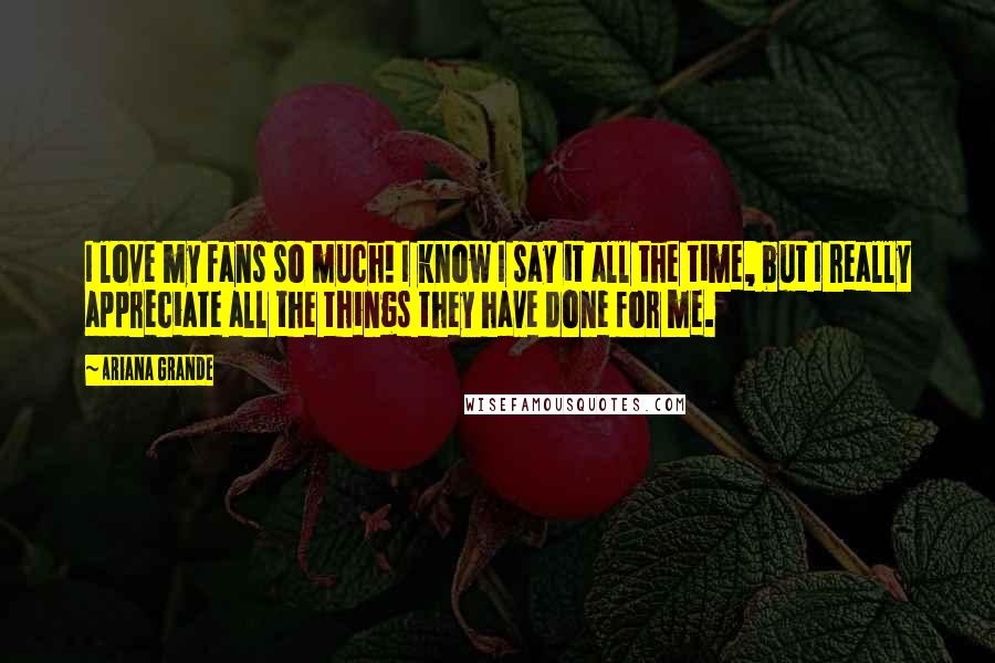 Ariana Grande Quotes: I love my fans so much! I know I say it all the time, but I really appreciate all the things they have done for me.