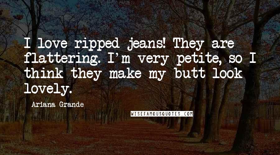 Ariana Grande Quotes: I love ripped jeans! They are flattering. I'm very petite, so I think they make my butt look lovely.