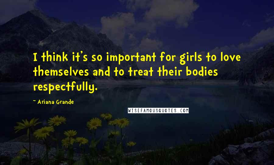 Ariana Grande Quotes: I think it's so important for girls to love themselves and to treat their bodies respectfully.