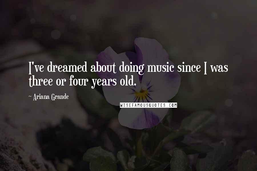 Ariana Grande Quotes: I've dreamed about doing music since I was three or four years old.