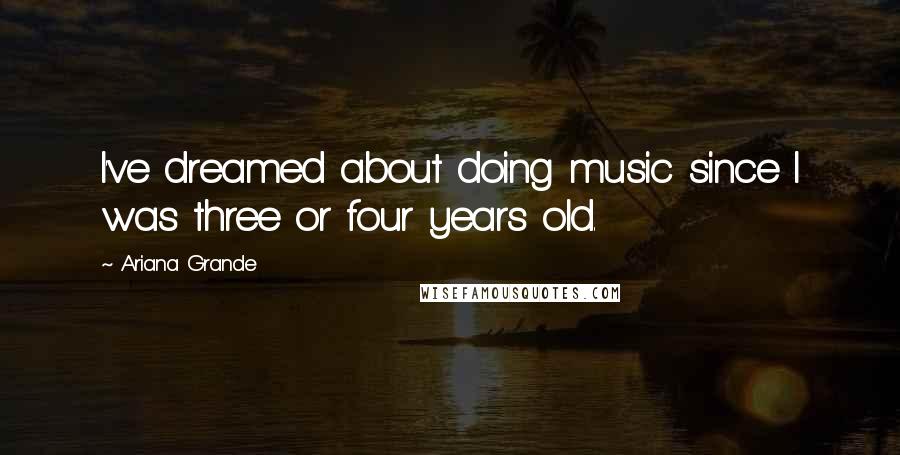 Ariana Grande Quotes: I've dreamed about doing music since I was three or four years old.