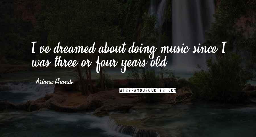 Ariana Grande Quotes: I've dreamed about doing music since I was three or four years old.