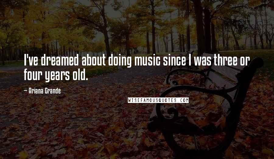 Ariana Grande Quotes: I've dreamed about doing music since I was three or four years old.