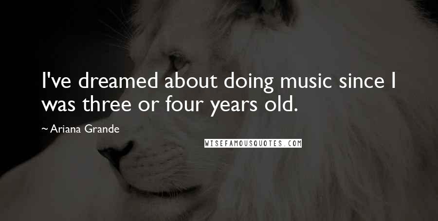 Ariana Grande Quotes: I've dreamed about doing music since I was three or four years old.