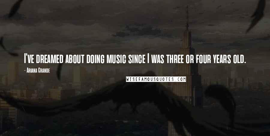 Ariana Grande Quotes: I've dreamed about doing music since I was three or four years old.