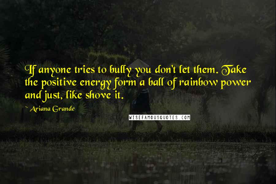 Ariana Grande Quotes: If anyone tries to bully you don't let them. Take the positive energy form a ball of rainbow power and just, like shove it.