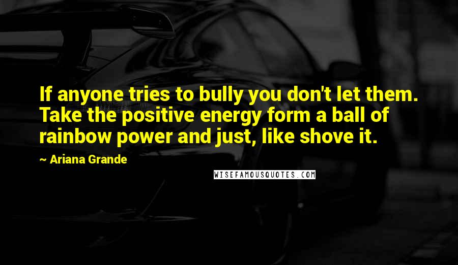 Ariana Grande Quotes: If anyone tries to bully you don't let them. Take the positive energy form a ball of rainbow power and just, like shove it.