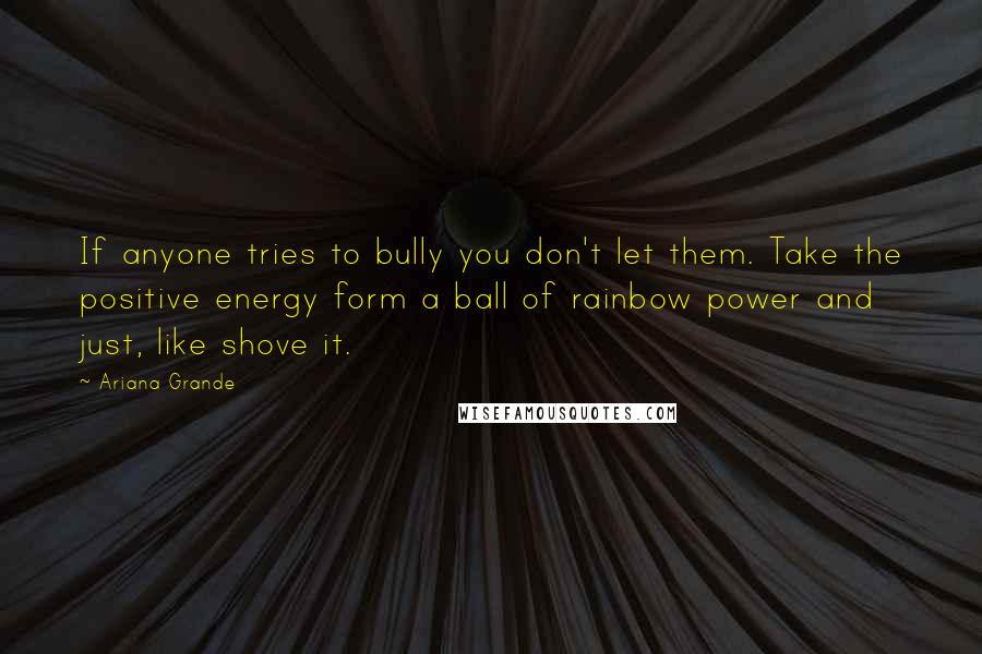 Ariana Grande Quotes: If anyone tries to bully you don't let them. Take the positive energy form a ball of rainbow power and just, like shove it.