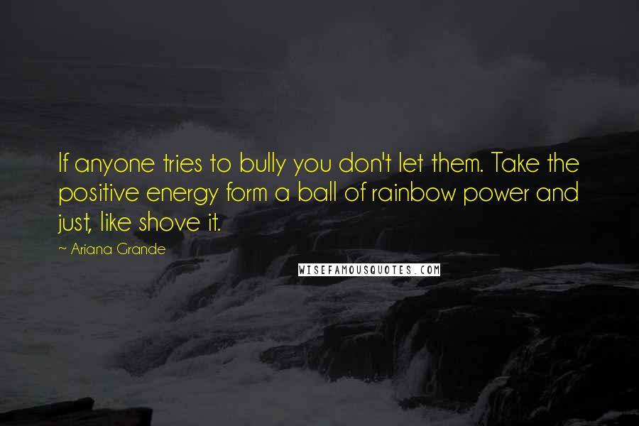 Ariana Grande Quotes: If anyone tries to bully you don't let them. Take the positive energy form a ball of rainbow power and just, like shove it.