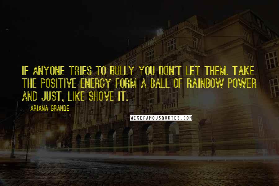 Ariana Grande Quotes: If anyone tries to bully you don't let them. Take the positive energy form a ball of rainbow power and just, like shove it.