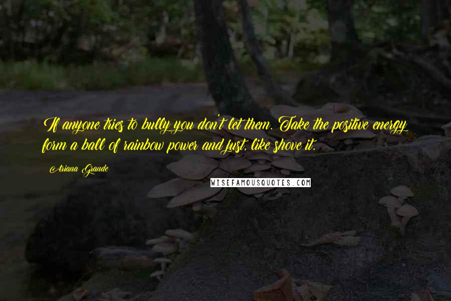 Ariana Grande Quotes: If anyone tries to bully you don't let them. Take the positive energy form a ball of rainbow power and just, like shove it.