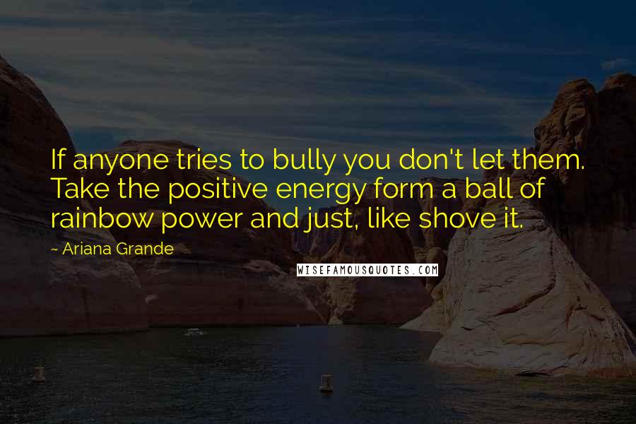 Ariana Grande Quotes: If anyone tries to bully you don't let them. Take the positive energy form a ball of rainbow power and just, like shove it.