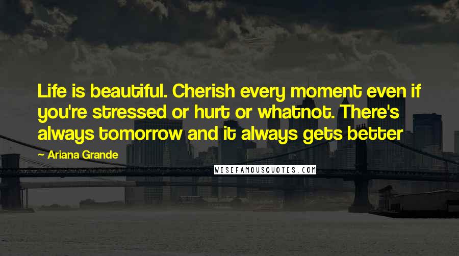 Ariana Grande Quotes: Life is beautiful. Cherish every moment even if you're stressed or hurt or whatnot. There's always tomorrow and it always gets better