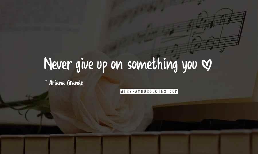 Ariana Grande Quotes: Never give up on something you love