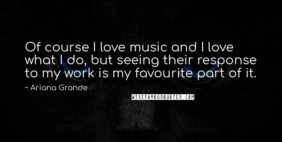 Ariana Grande Quotes: Of course I love music and I love what I do, but seeing their response to my work is my favourite part of it.