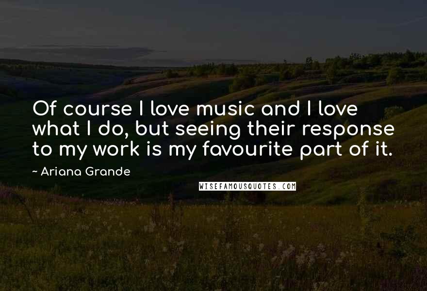 Ariana Grande Quotes: Of course I love music and I love what I do, but seeing their response to my work is my favourite part of it.