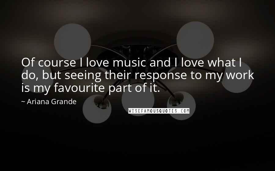 Ariana Grande Quotes: Of course I love music and I love what I do, but seeing their response to my work is my favourite part of it.