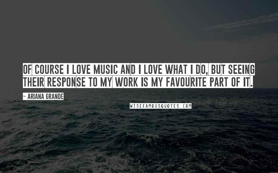 Ariana Grande Quotes: Of course I love music and I love what I do, but seeing their response to my work is my favourite part of it.