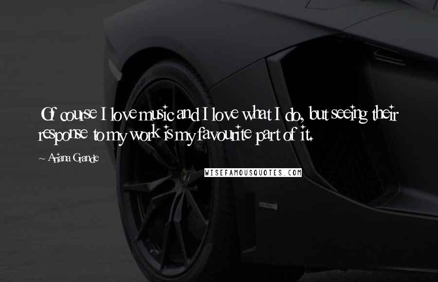 Ariana Grande Quotes: Of course I love music and I love what I do, but seeing their response to my work is my favourite part of it.