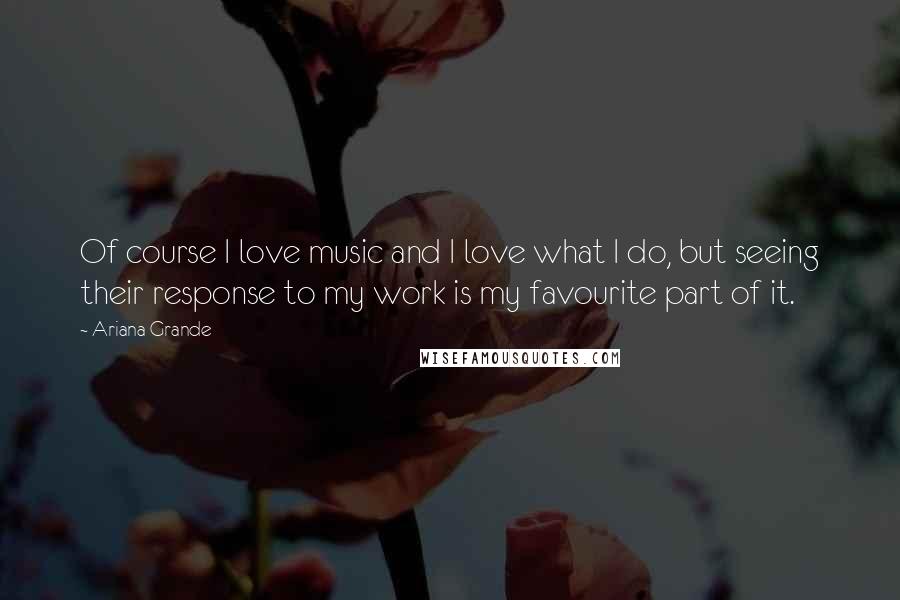 Ariana Grande Quotes: Of course I love music and I love what I do, but seeing their response to my work is my favourite part of it.