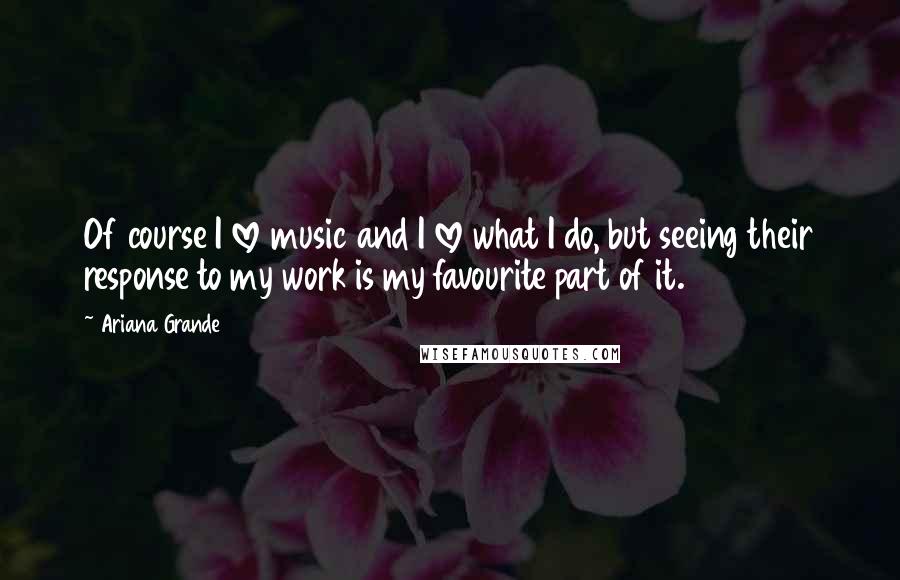 Ariana Grande Quotes: Of course I love music and I love what I do, but seeing their response to my work is my favourite part of it.