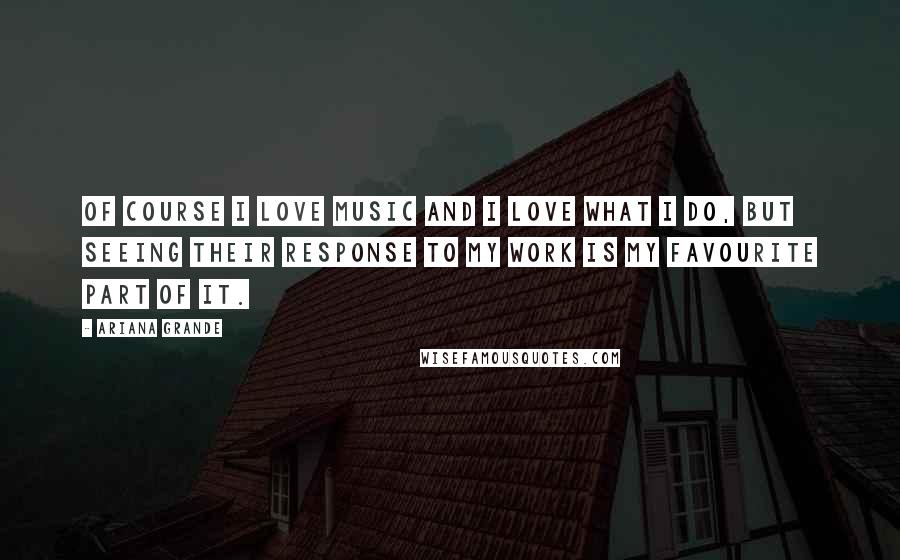 Ariana Grande Quotes: Of course I love music and I love what I do, but seeing their response to my work is my favourite part of it.