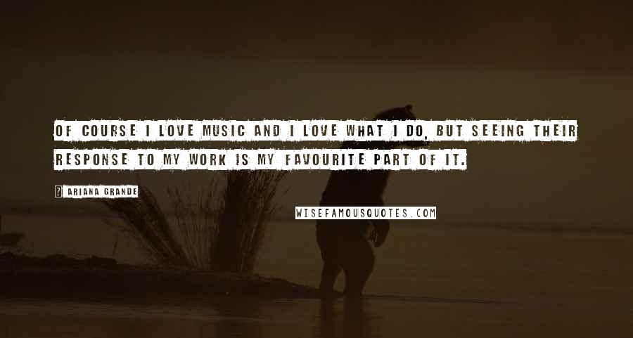 Ariana Grande Quotes: Of course I love music and I love what I do, but seeing their response to my work is my favourite part of it.
