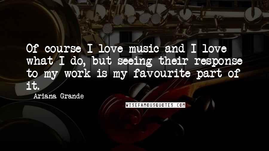 Ariana Grande Quotes: Of course I love music and I love what I do, but seeing their response to my work is my favourite part of it.