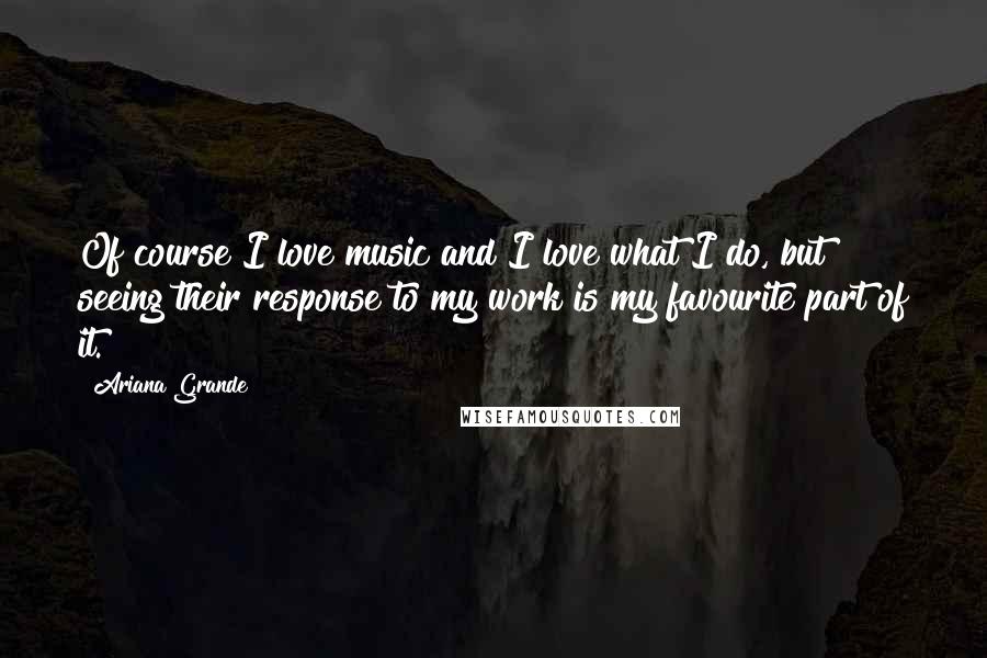 Ariana Grande Quotes: Of course I love music and I love what I do, but seeing their response to my work is my favourite part of it.