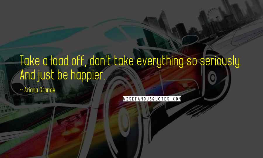 Ariana Grande Quotes: Take a load off, don't take everything so seriously. And just be happier.