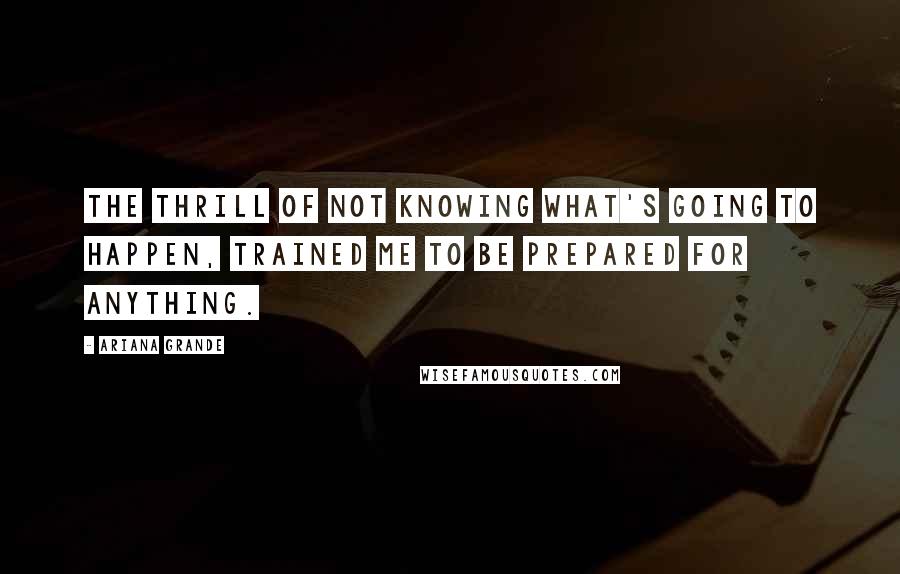 Ariana Grande Quotes: The thrill of not knowing what's going to happen, trained me to be prepared for anything.