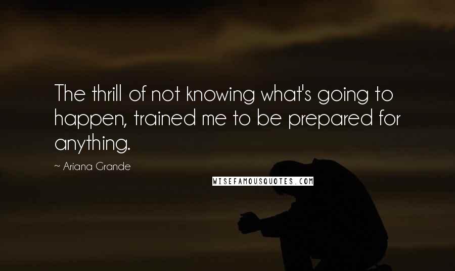 Ariana Grande Quotes: The thrill of not knowing what's going to happen, trained me to be prepared for anything.