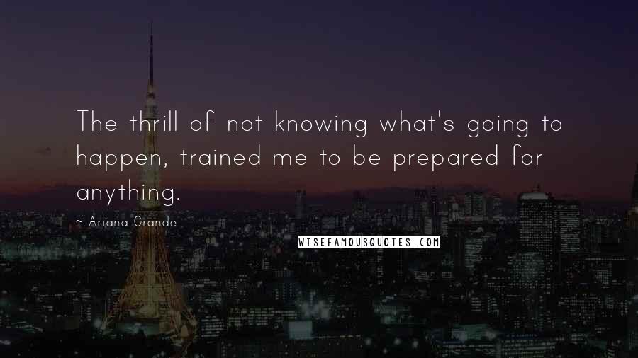 Ariana Grande Quotes: The thrill of not knowing what's going to happen, trained me to be prepared for anything.