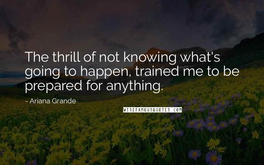 Ariana Grande Quotes: The thrill of not knowing what's going to happen, trained me to be prepared for anything.