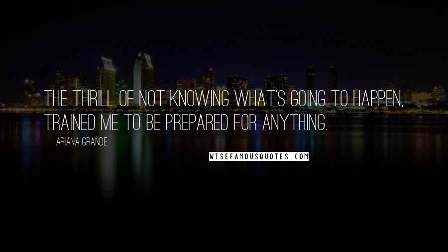 Ariana Grande Quotes: The thrill of not knowing what's going to happen, trained me to be prepared for anything.