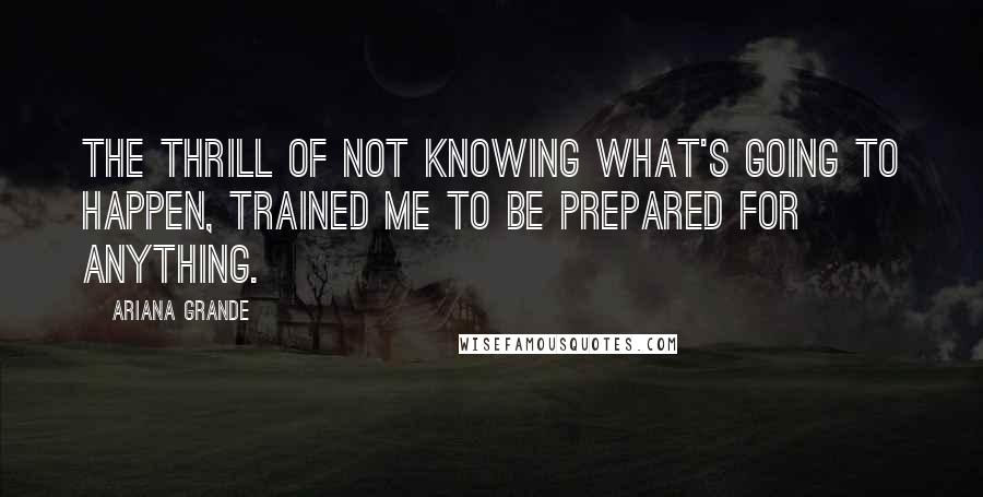 Ariana Grande Quotes: The thrill of not knowing what's going to happen, trained me to be prepared for anything.